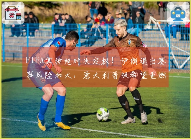 FIFA掌控绝对决定权！伊朗退出赛事风险加大，意大利晋级希望重燃