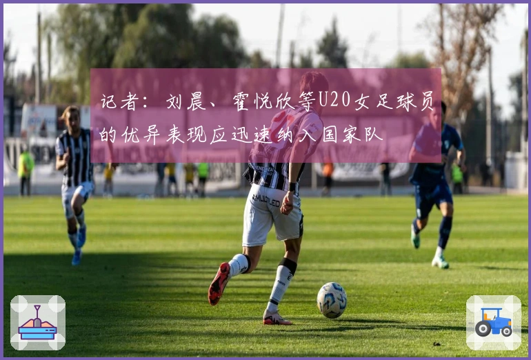 记者：刘晨、霍悦欣等U20女足球员的优异表现应迅速纳入国家队