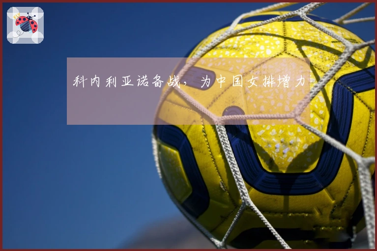 科内利亚诺备战,为中国女排增力