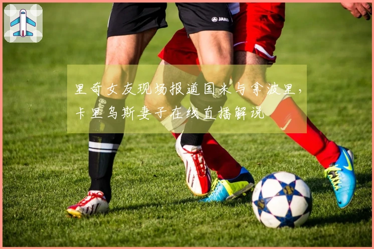 里奇女友现场报道国米与拿波里，卡里乌斯妻子在线直播解说