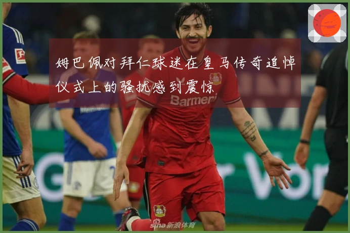 姆巴佩对拜仁球迷在皇马传奇追悼仪式上的骚扰感到震惊