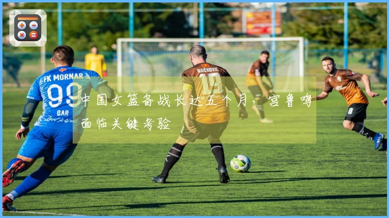 中国女篮备战长达五个月，宫鲁鸣面临关键考验