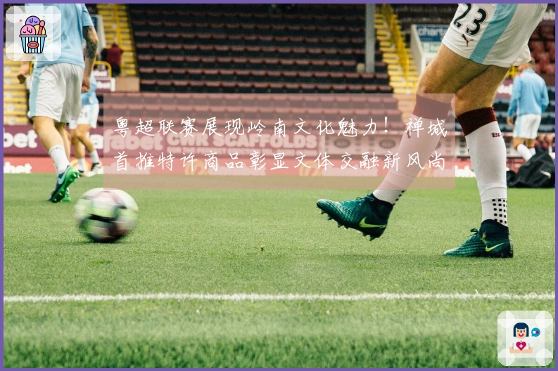 粤超联赛展现岭南文化魅力！禅城首推特许商品彰显文体交融新风尚