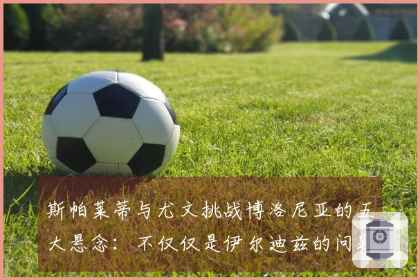 斯帕莱蒂与尤文挑战博洛尼亚的五大悬念：不仅仅是伊尔迪兹的问题