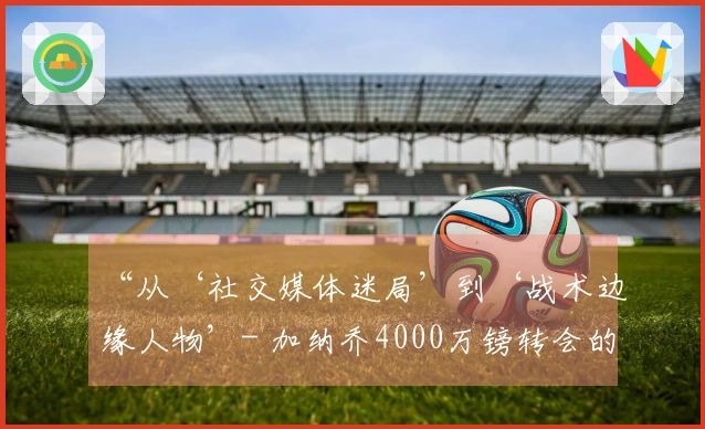 “从‘社交媒体迷局’到‘战术边缘人物’- 加纳乔4000万镑转会的真相！”