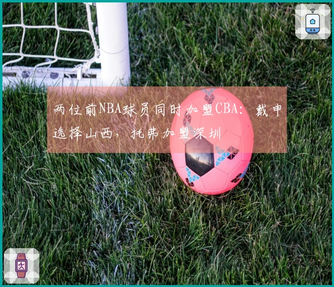 两位前NBA球员同时加盟CBA：戴申选择山西，托弗加盟深圳