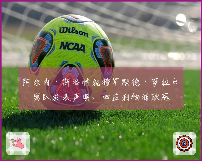 阿尔内·斯洛特就穆罕默德·萨拉赫离队发表声明，回应利物浦欧冠淘汰的消息