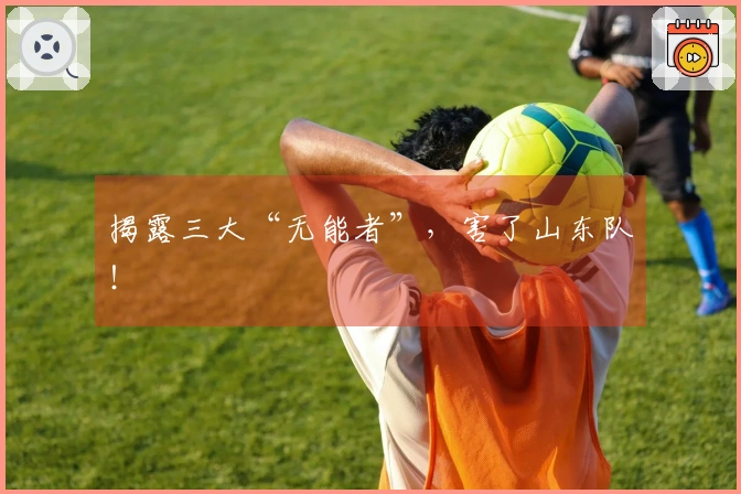 揭露三大“无能者”，害了山东队！