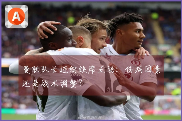 曼联队长连续缺席五场：伤病因素还是战术调整？