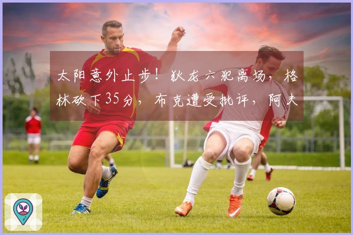 太阳意外止步！狄龙六犯离场，格林砍下35分，布克遭受批评，阿夫迪亚大放异彩41+12