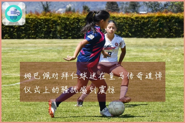 姆巴佩对拜仁球迷在皇马传奇追悼仪式上的骚扰感到震惊