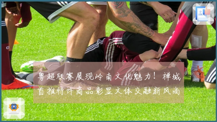 粤超联赛展现岭南文化魅力！禅城首推特许商品彰显文体交融新风尚
