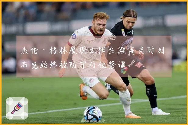 杰伦·格林展现太阳生涯高光时刻 布克始终被防守对位紧逼