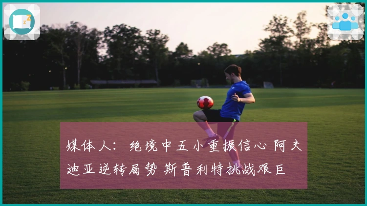 媒体人：绝境中五小重振信心 阿夫迪亚逆转局势 斯普利特挑战艰巨