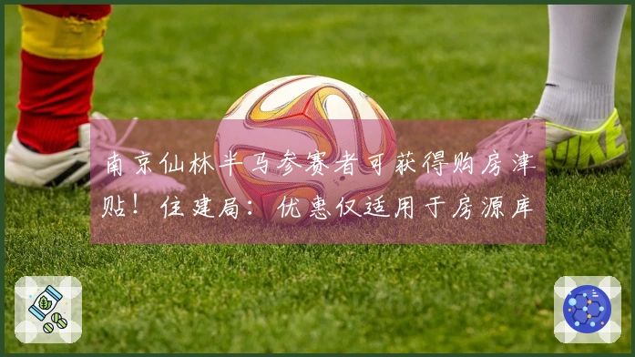 南京仙林半马参赛者可获得购房津贴！住建局：优惠仅适用于房源库存内