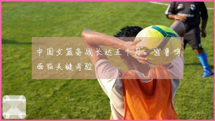 中国女篮备战长达五个月，宫鲁鸣面临关键考验